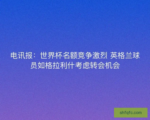 电讯报：世界杯名额竞争激烈 英格兰球员如格拉利什考虑转会机会