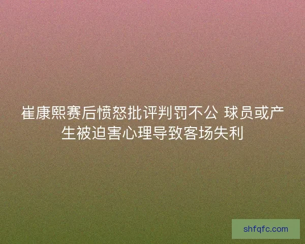 崔康熙赛后愤怒批评判罚不公 球员或产生被迫害心理导致客场失利 崔康熙赛后愤怒批评判罚不公 球员或产生被迫害心理导致客场失利