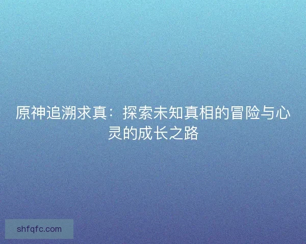 原神追溯求真:探索未知真相的冒险与心灵的成长之路 原神追溯求真:探索未知真相的冒险与心灵的成长之路