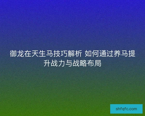 御龙在天生马技巧解析 如何通过养马提升战力与战略布局 御龙在天生马技巧解析 如何通过养马提升战力与战略布局