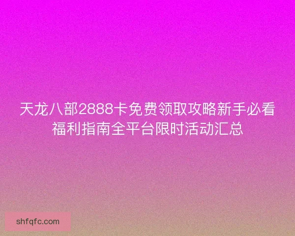 天龙八部2888卡免费领取攻略新手必看福利指南全平台限时活动汇总
