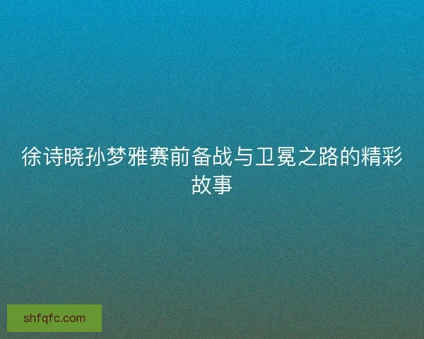 徐诗晓孙梦雅赛前备战与卫冕之路的精彩故事 徐诗晓孙梦雅赛前备战与卫冕之路的精彩故事