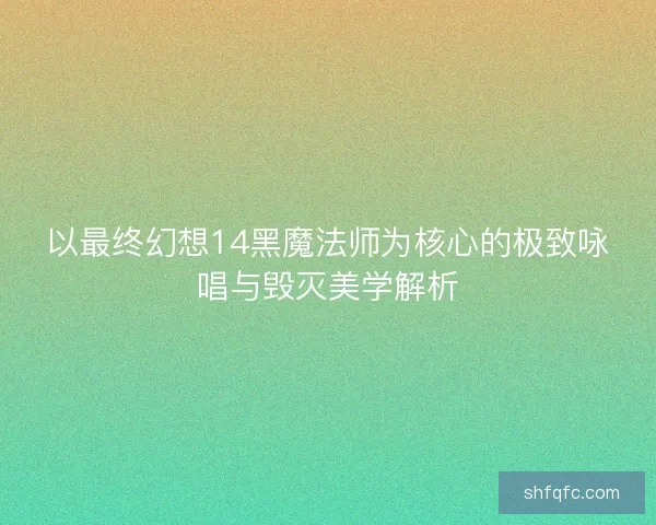 以最终幻想14黑魔法师为核心的极致咏唱与毁灭美学解析