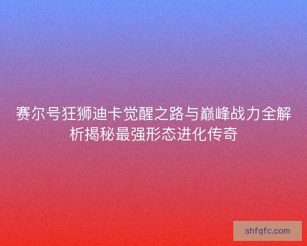 赛尔号狂狮迪卡觉醒之路与巅峰战力全解析揭秘最强形态进化传奇