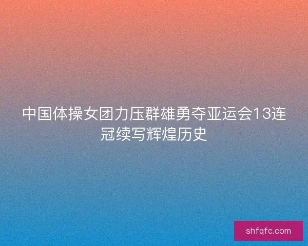 中国体操女团力压群雄勇夺亚运会13连冠续写辉煌历史