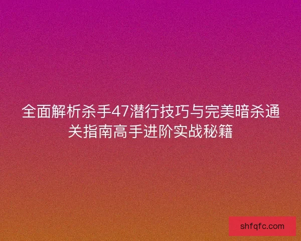 全面解析杀手47潜行技巧与完美暗杀通关指南高手进阶实战秘籍