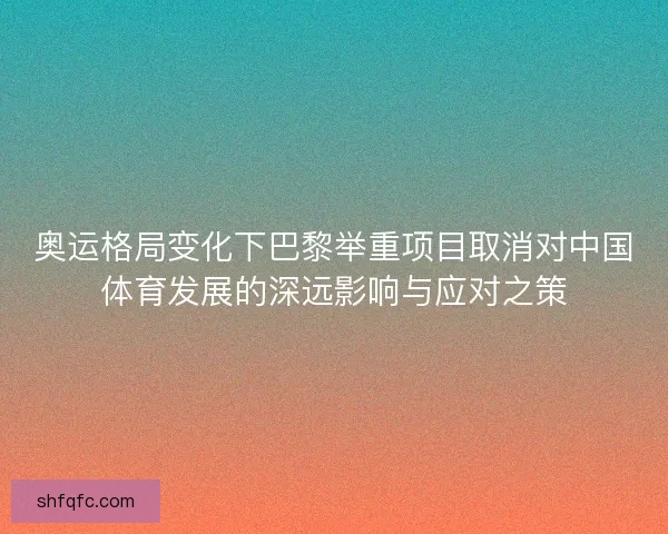奥运格局变化下巴黎举重项目取消对中国体育发展的深远影响与应对之策 奥运格局变化下巴黎举重项目取消对中国体育发展的深远影响与应对之策