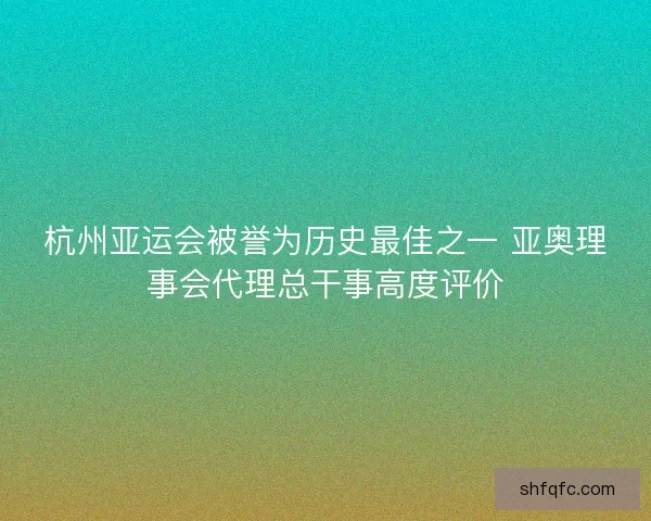 杭州亚运会被誉为历史最佳之一 亚奥理事会代理总干事高度评价