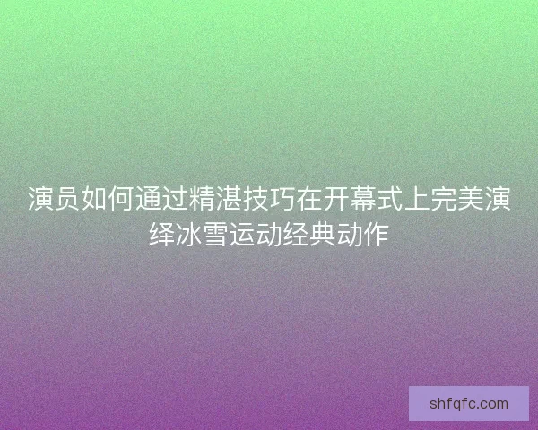 演员如何通过精湛技巧在开幕式上完美演绎冰雪运动经典动作 演员如何通过精湛技巧在开幕式上完美演绎冰雪运动经典动作