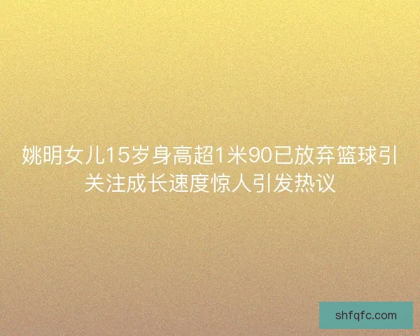 姚明女儿15岁身高超1米90已放弃篮球引关注成长速度惊人引发热议 姚明女儿15岁身高超1米90已放弃篮球引关注成长速度惊人引发热议