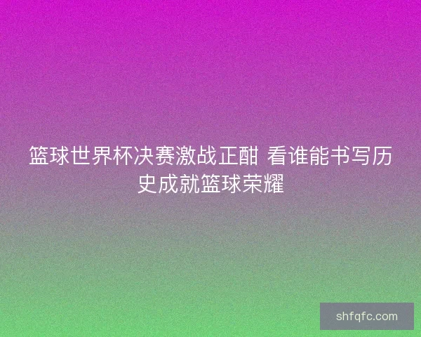 篮球世界杯决赛激战正酣 看谁能书写历史成就篮球荣耀 篮球世界杯决赛激战正酣 看谁能书写历史成就篮球荣耀