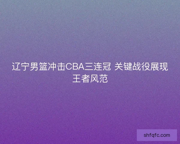 辽宁男篮冲击CBA三连冠 关键战役展现王者风范 辽宁男篮冲击CBA三连冠 关键战役展现王者风范