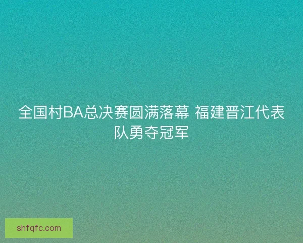 全国村BA总决赛圆满落幕 福建晋江代表队勇夺冠军 全国村BA总决赛圆满落幕 福建晋江代表队勇夺冠军