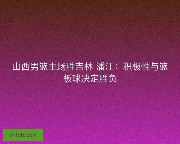 山西男篮主场胜吉林 潘江：积极性与篮板球决定胜负
