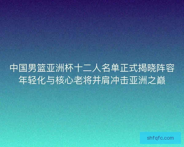 中国男篮亚洲杯十二人名单正式揭晓阵容年轻化与核心老将并肩冲击亚洲之巅