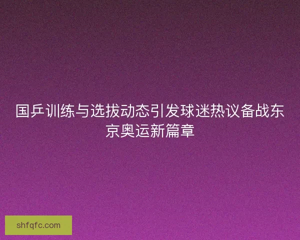 国乒训练与选拔动态引发球迷热议备战东京奥运新篇章