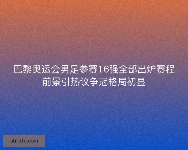 巴黎奥运会男足参赛16强全部出炉赛程前景引热议争冠格局初显