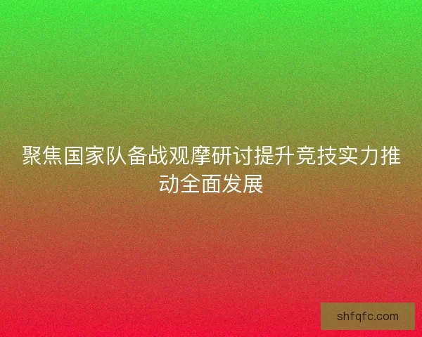 聚焦国家队备战观摩研讨提升竞技实力推动全面发展