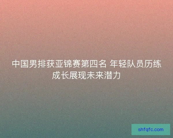 中国男排获亚锦赛第四名 年轻队员历练成长展现未来潜力 中国男排获亚锦赛第四名 年轻队员历练成长展现未来潜力