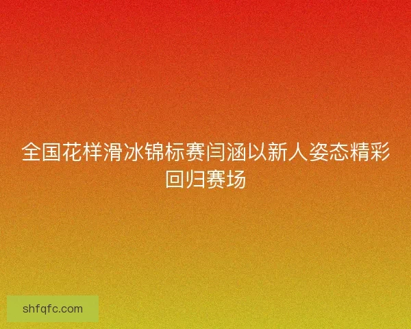 全国花样滑冰锦标赛闫涵以新人姿态精彩回归赛场