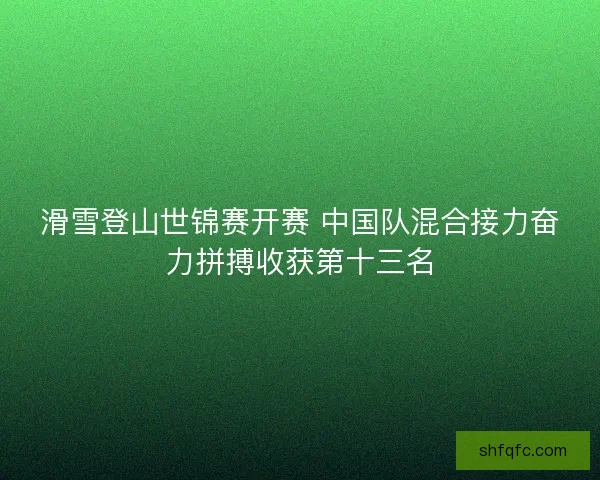 滑雪登山世锦赛开赛 中国队混合接力奋力拼搏收获第十三名 滑雪登山世锦赛开赛 中国队混合接力奋力拼搏收获第十三名