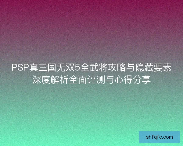 PSP真三国无双5全武将攻略与隐藏要素深度解析全面评测与心得分享 PSP真三国无双5全武将攻略与隐藏要素深度解析全面评测与心得分享
