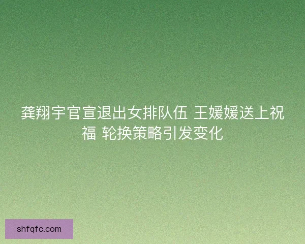 龚翔宇官宣退出女排队伍 王媛媛送上祝福 轮换策略引发变化 龚翔宇官宣退出女排队伍 王媛媛送上祝福 轮换策略引发变化