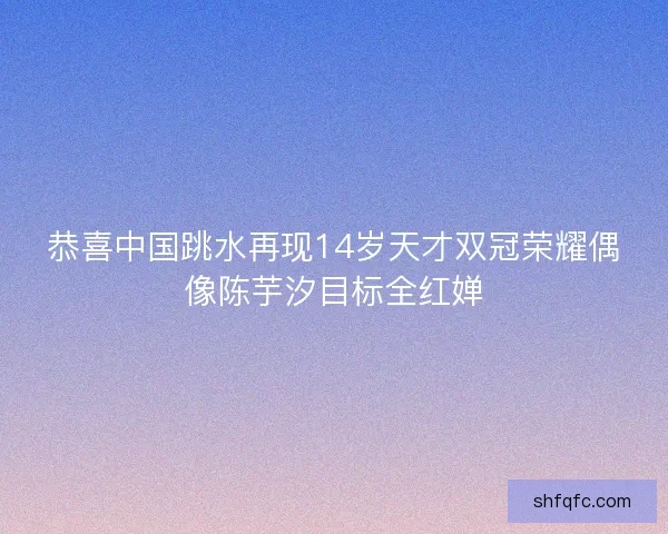 恭喜中国跳水再现14岁天才双冠荣耀偶像陈芋汐目标全红婵 恭喜中国跳水再现14岁天才双冠荣耀偶像陈芋汐目标全红婵