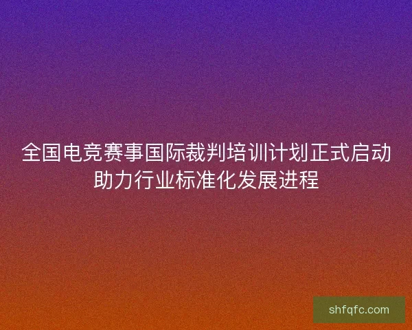 全国电竞赛事国际裁判培训计划正式启动助力行业标准化发展进程 全国电竞赛事国际裁判培训计划正式启动助力行业标准化发展进程