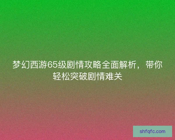 梦幻西游65级剧情攻略全面解析,带你轻松突破剧情难关 梦幻西游65级剧情攻略全面解析,带你轻松突破剧情难关